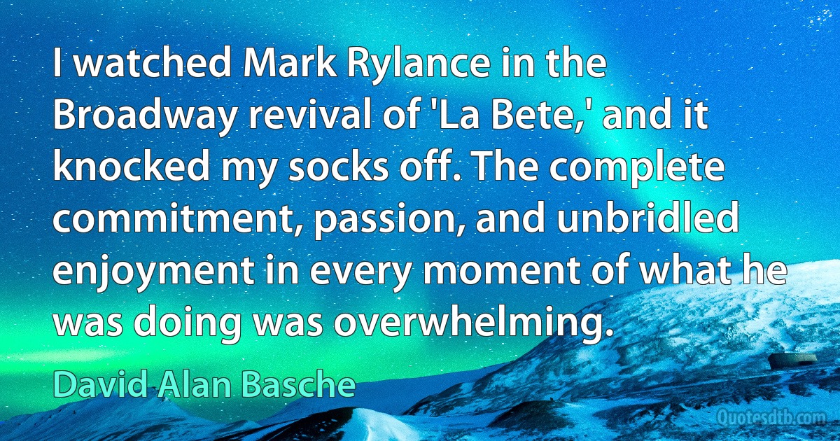 I watched Mark Rylance in the Broadway revival of 'La Bete,' and it knocked my socks off. The complete commitment, passion, and unbridled enjoyment in every moment of what he was doing was overwhelming. (David Alan Basche)