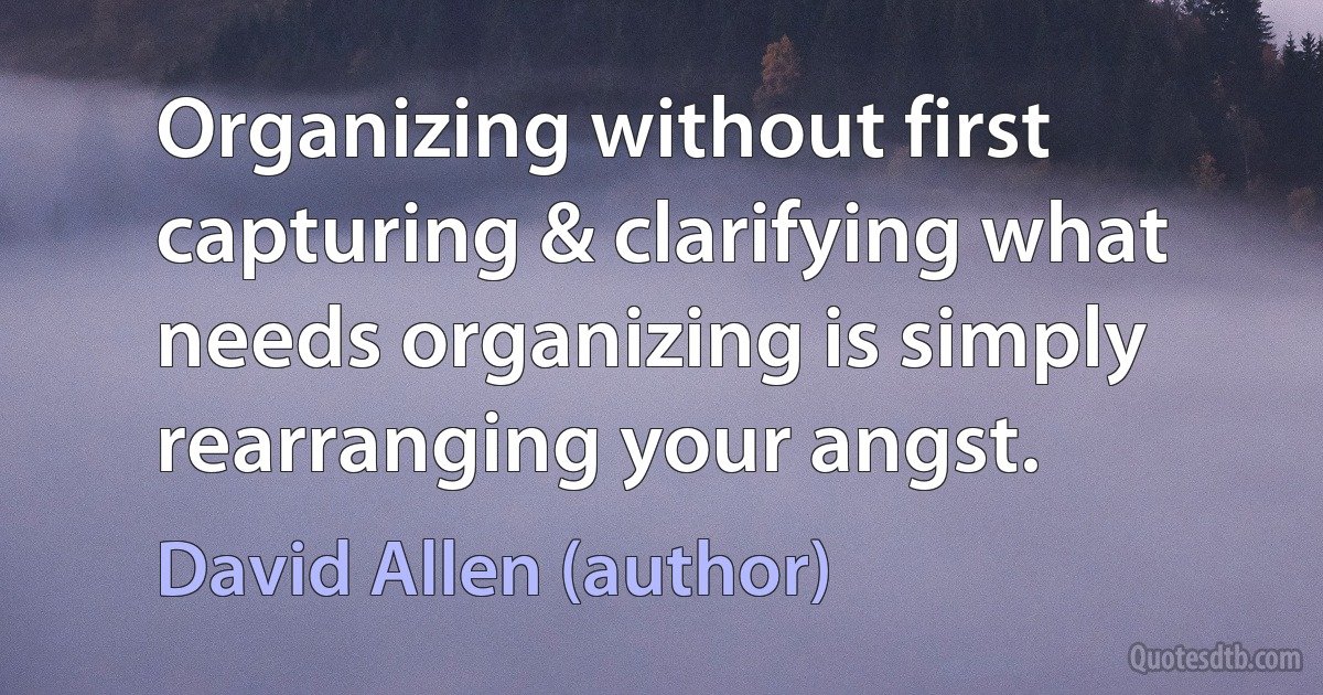 Organizing without first capturing & clarifying what needs organizing is simply rearranging your angst. (David Allen (author))