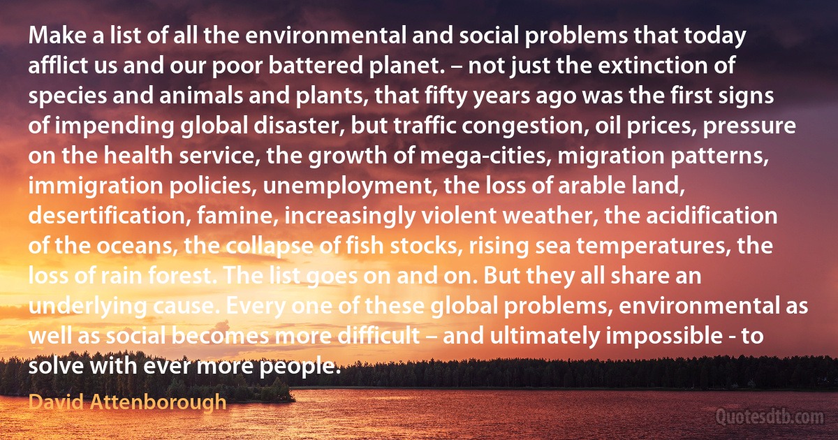 Make a list of all the environmental and social problems that today afflict us and our poor battered planet. – not just the extinction of species and animals and plants, that fifty years ago was the first signs of impending global disaster, but traffic congestion, oil prices, pressure on the health service, the growth of mega-cities, migration patterns, immigration policies, unemployment, the loss of arable land, desertification, famine, increasingly violent weather, the acidification of the oceans, the collapse of fish stocks, rising sea temperatures, the loss of rain forest. The list goes on and on. But they all share an underlying cause. Every one of these global problems, environmental as well as social becomes more difficult – and ultimately impossible - to solve with ever more people. (David Attenborough)