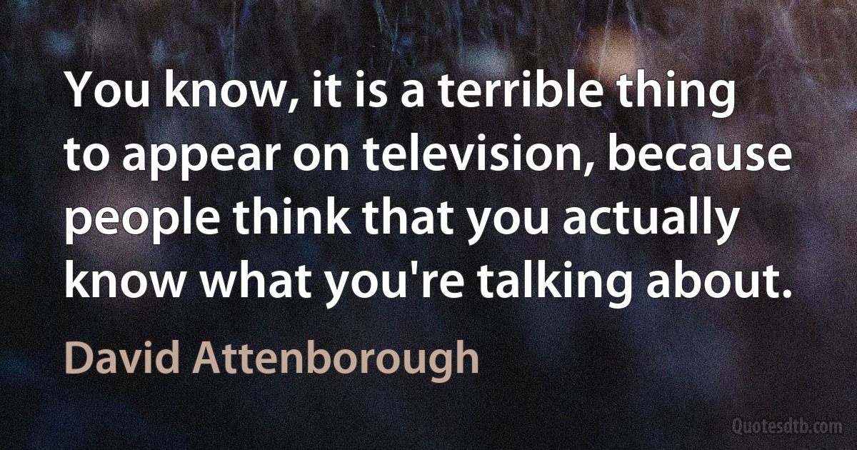 You know, it is a terrible thing to appear on television, because people think that you actually know what you're talking about. (David Attenborough)