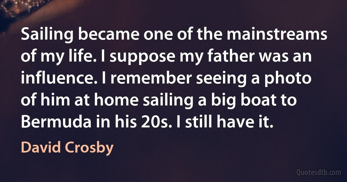 Sailing became one of the mainstreams of my life. I suppose my father was an influence. I remember seeing a photo of him at home sailing a big boat to Bermuda in his 20s. I still have it. (David Crosby)