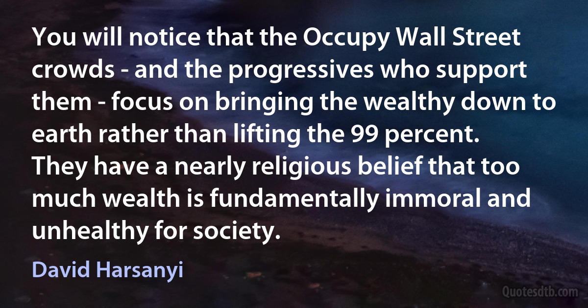 You will notice that the Occupy Wall Street crowds - and the progressives who support them - focus on bringing the wealthy down to earth rather than lifting the 99 percent. They have a nearly religious belief that too much wealth is fundamentally immoral and unhealthy for society. (David Harsanyi)