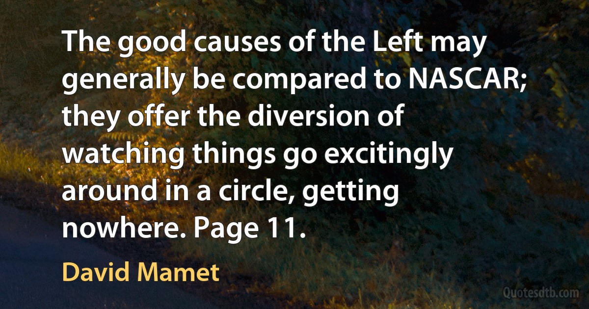 The good causes of the Left may generally be compared to NASCAR; they offer the diversion of watching things go excitingly around in a circle, getting nowhere. Page 11. (David Mamet)