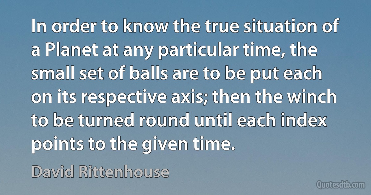 In order to know the true situation of a Planet at any particular time, the small set of balls are to be put each on its respective axis; then the winch to be turned round until each index points to the given time. (David Rittenhouse)