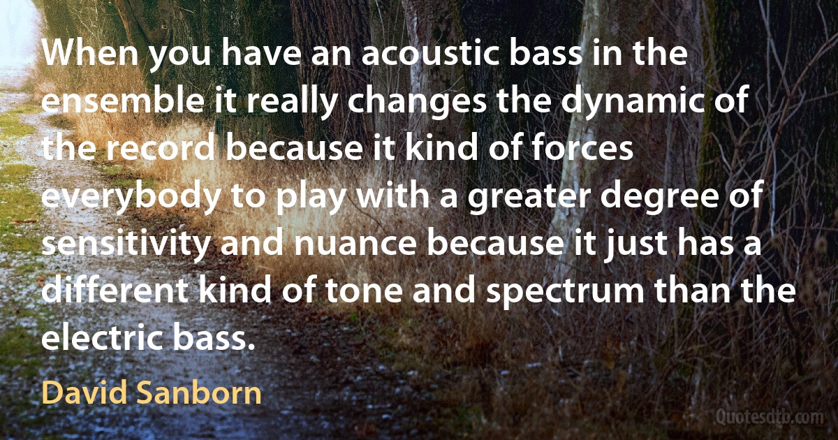 When you have an acoustic bass in the ensemble it really changes the dynamic of the record because it kind of forces everybody to play with a greater degree of sensitivity and nuance because it just has a different kind of tone and spectrum than the electric bass. (David Sanborn)