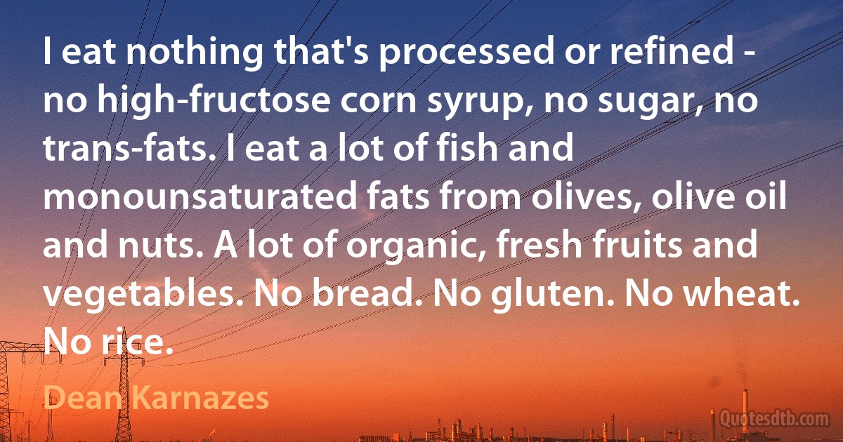 I eat nothing that's processed or refined - no high-fructose corn syrup, no sugar, no trans-fats. I eat a lot of fish and monounsaturated fats from olives, olive oil and nuts. A lot of organic, fresh fruits and vegetables. No bread. No gluten. No wheat. No rice. (Dean Karnazes)