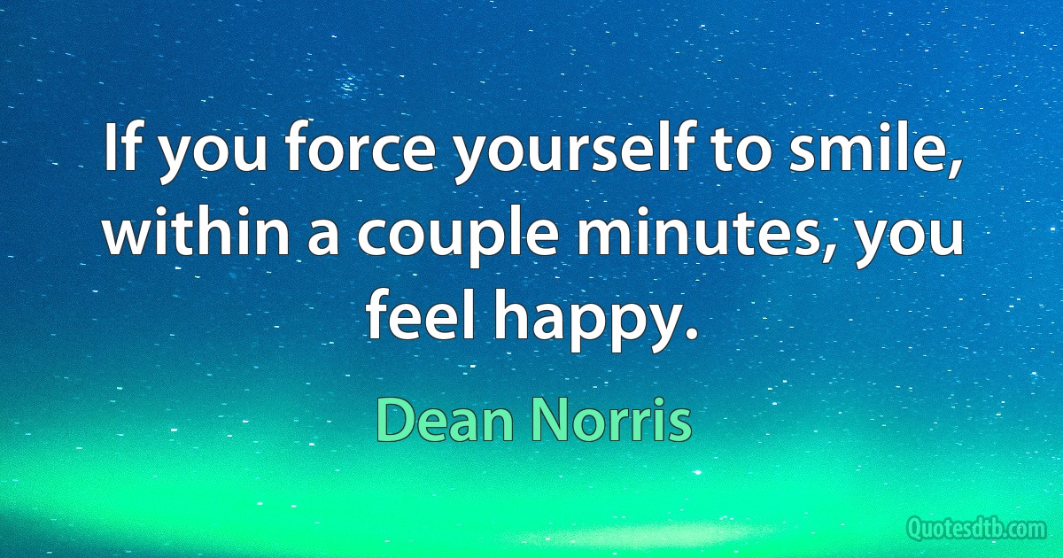 If you force yourself to smile, within a couple minutes, you feel happy. (Dean Norris)