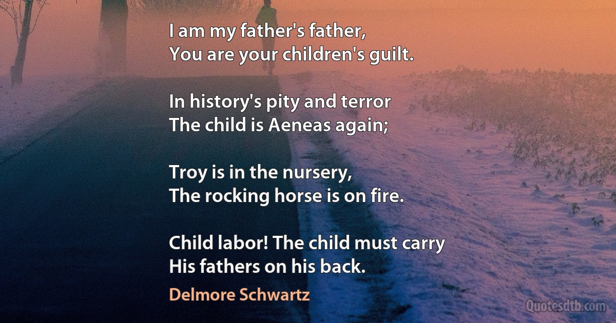 I am my father's father,
You are your children's guilt.

In history's pity and terror
The child is Aeneas again;

Troy is in the nursery,
The rocking horse is on fire.

Child labor! The child must carry
His fathers on his back. (Delmore Schwartz)