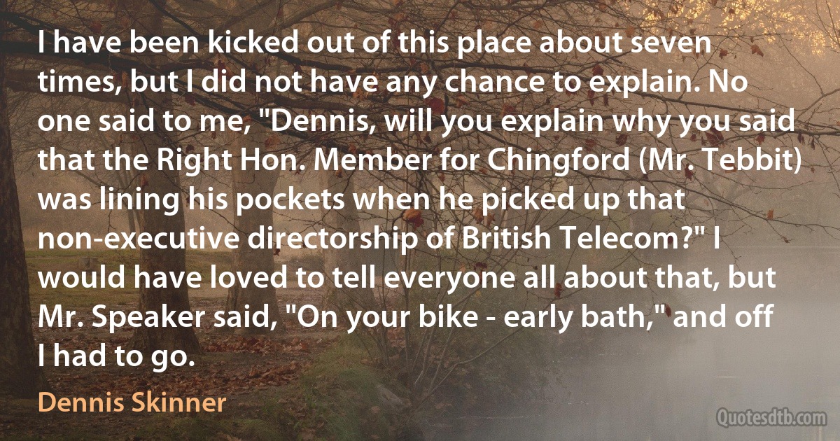 I have been kicked out of this place about seven times, but I did not have any chance to explain. No one said to me, "Dennis, will you explain why you said that the Right Hon. Member for Chingford (Mr. Tebbit) was lining his pockets when he picked up that non-executive directorship of British Telecom?" I would have loved to tell everyone all about that, but Mr. Speaker said, "On your bike - early bath," and off I had to go. (Dennis Skinner)