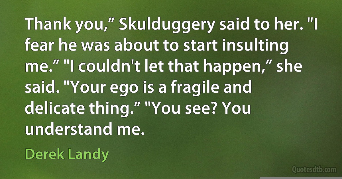 Thank you,” Skulduggery said to her. "I fear he was about to start insulting me.” "I couldn't let that happen,” she said. "Your ego is a fragile and delicate thing.” "You see? You understand me. (Derek Landy)