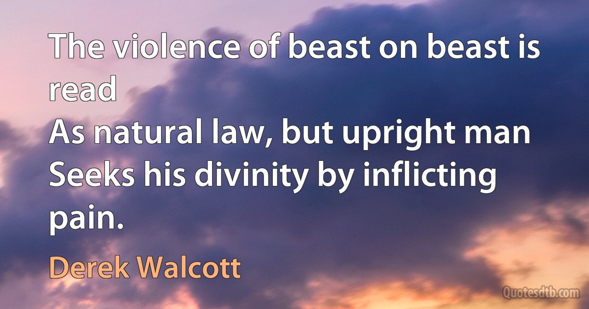 The violence of beast on beast is read
As natural law, but upright man
Seeks his divinity by inflicting pain. (Derek Walcott)