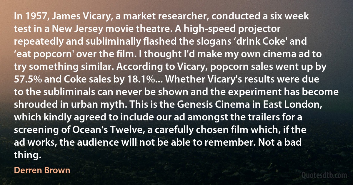 In 1957, James Vicary, a market researcher, conducted a six week test in a New Jersey movie theatre. A high-speed projector repeatedly and subliminally flashed the slogans ‘drink Coke' and ‘eat popcorn' over the film. I thought I'd make my own cinema ad to try something similar. According to Vicary, popcorn sales went up by 57.5% and Coke sales by 18.1%... Whether Vicary's results were due to the subliminals can never be shown and the experiment has become shrouded in urban myth. This is the Genesis Cinema in East London, which kindly agreed to include our ad amongst the trailers for a screening of Ocean's Twelve, a carefully chosen film which, if the ad works, the audience will not be able to remember. Not a bad thing. (Derren Brown)