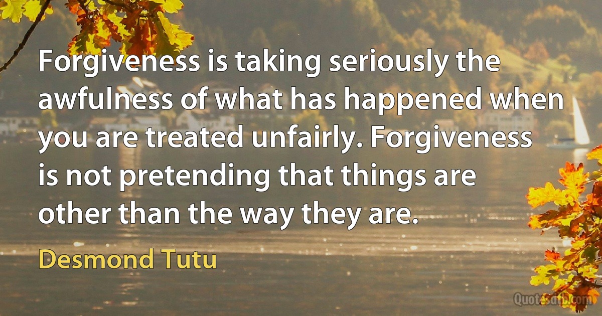 Forgiveness is taking seriously the awfulness of what has happened when you are treated unfairly. Forgiveness is not pretending that things are other than the way they are. (Desmond Tutu)