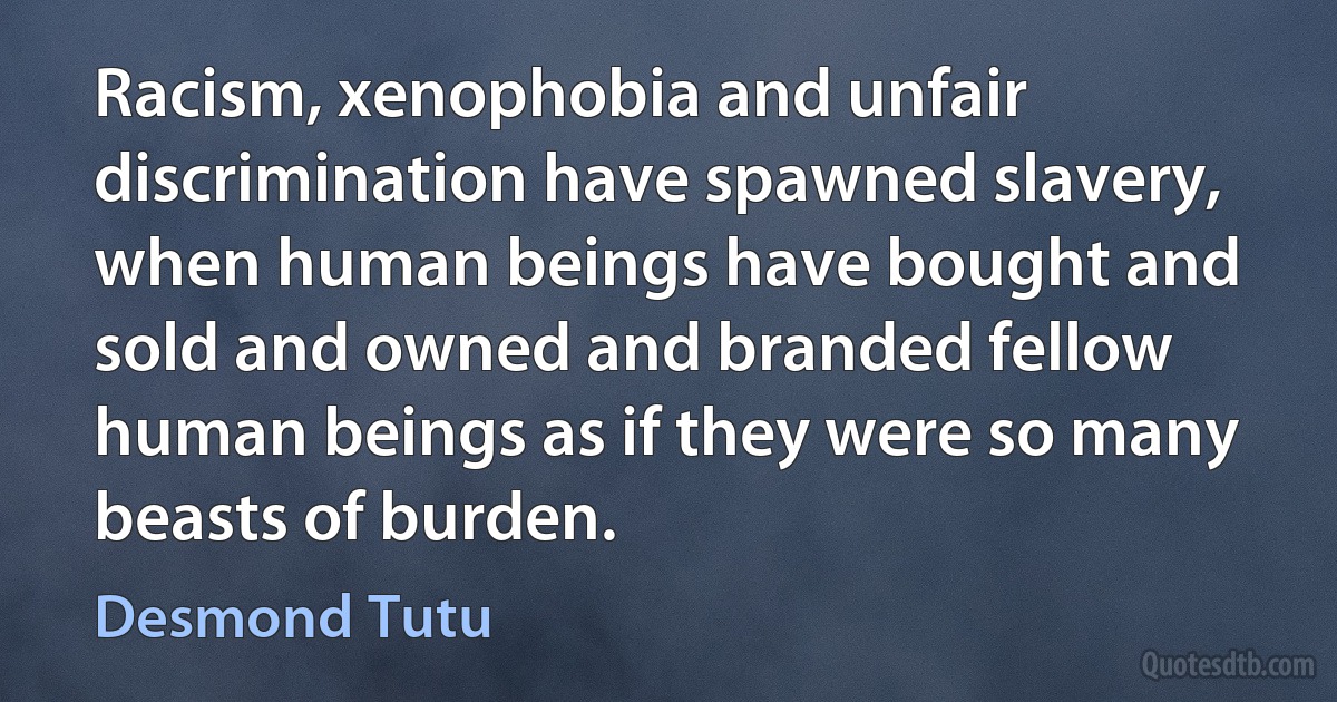 Racism, xenophobia and unfair discrimination have spawned slavery, when human beings have bought and sold and owned and branded fellow human beings as if they were so many beasts of burden. (Desmond Tutu)