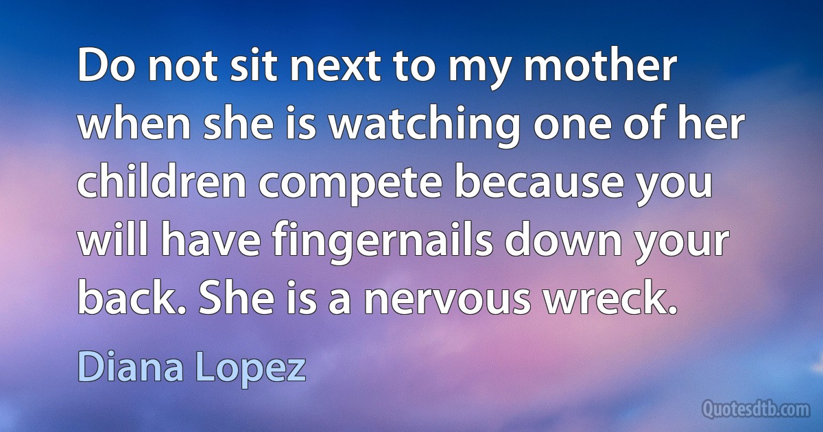 Do not sit next to my mother when she is watching one of her children compete because you will have fingernails down your back. She is a nervous wreck. (Diana Lopez)