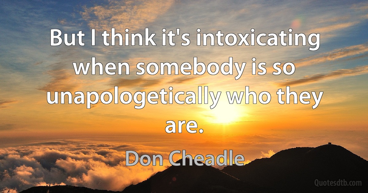 But I think it's intoxicating when somebody is so unapologetically who they are. (Don Cheadle)