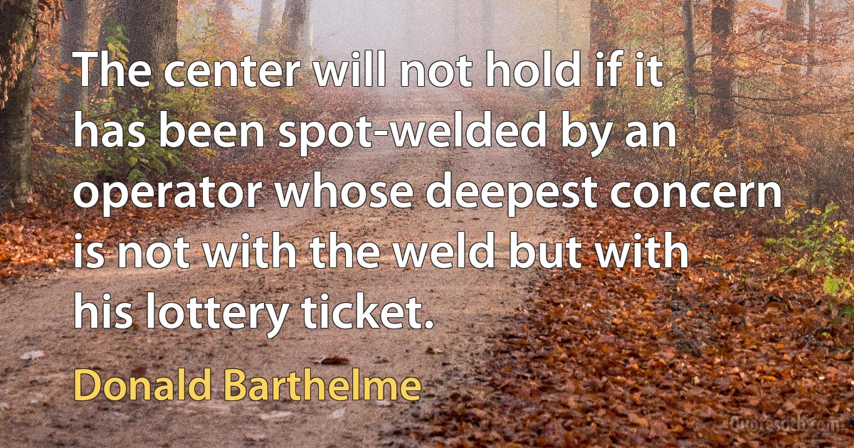 The center will not hold if it has been spot-welded by an operator whose deepest concern is not with the weld but with his lottery ticket. (Donald Barthelme)