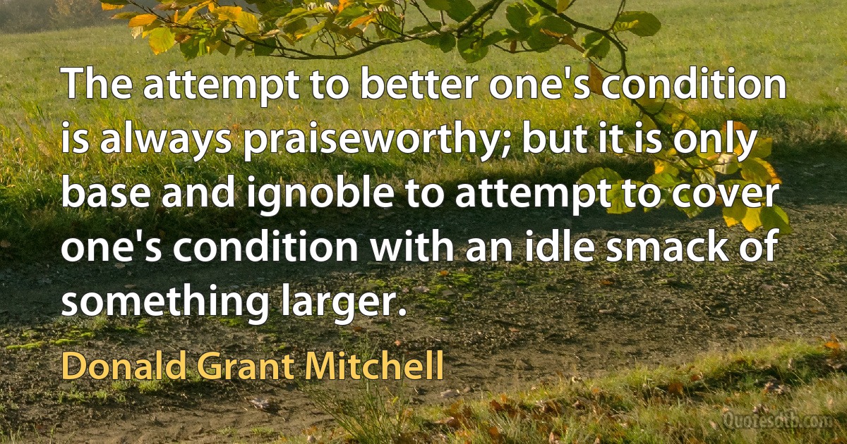 The attempt to better one's condition is always praiseworthy; but it is only base and ignoble to attempt to cover one's condition with an idle smack of something larger. (Donald Grant Mitchell)