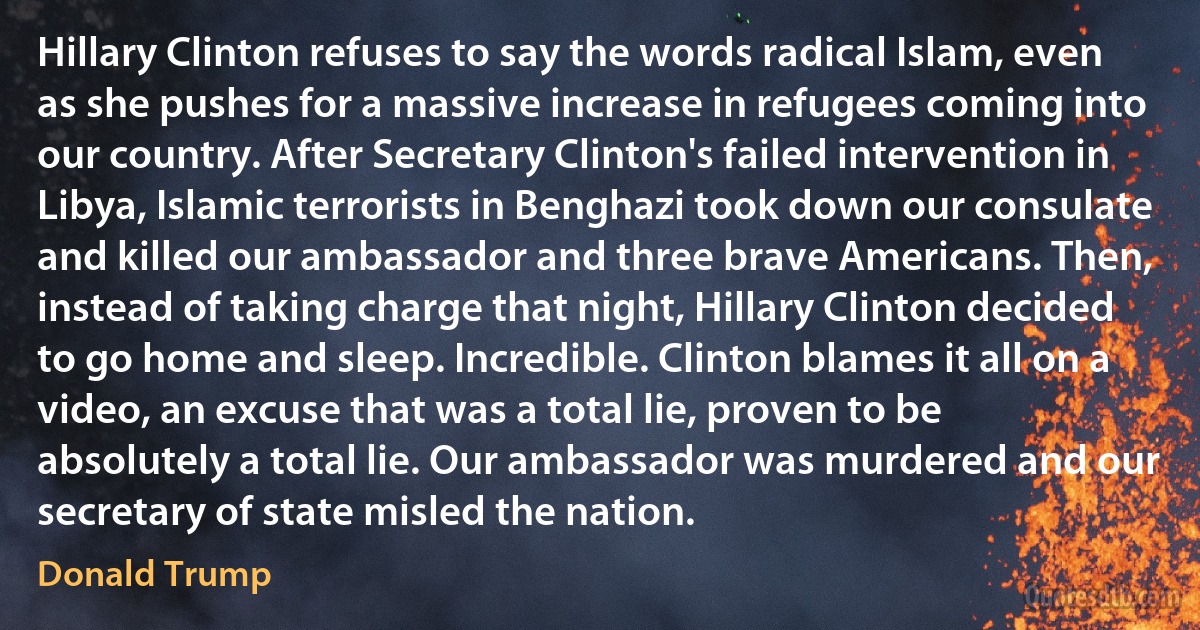 Hillary Clinton refuses to say the words radical Islam, even as she pushes for a massive increase in refugees coming into our country. After Secretary Clinton's failed intervention in Libya, Islamic terrorists in Benghazi took down our consulate and killed our ambassador and three brave Americans. Then, instead of taking charge that night, Hillary Clinton decided to go home and sleep. Incredible. Clinton blames it all on a video, an excuse that was a total lie, proven to be absolutely a total lie. Our ambassador was murdered and our secretary of state misled the nation. (Donald Trump)