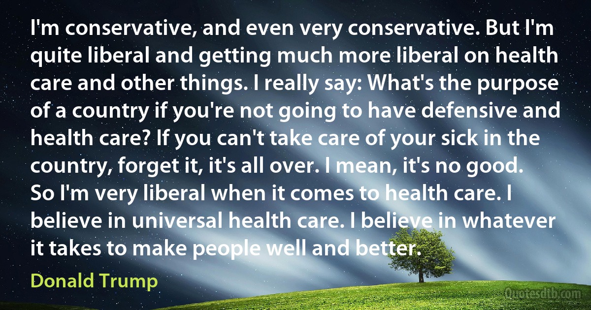 I'm conservative, and even very conservative. But I'm quite liberal and getting much more liberal on health care and other things. I really say: What's the purpose of a country if you're not going to have defensive and health care? If you can't take care of your sick in the country, forget it, it's all over. I mean, it's no good. So I'm very liberal when it comes to health care. I believe in universal health care. I believe in whatever it takes to make people well and better. (Donald Trump)