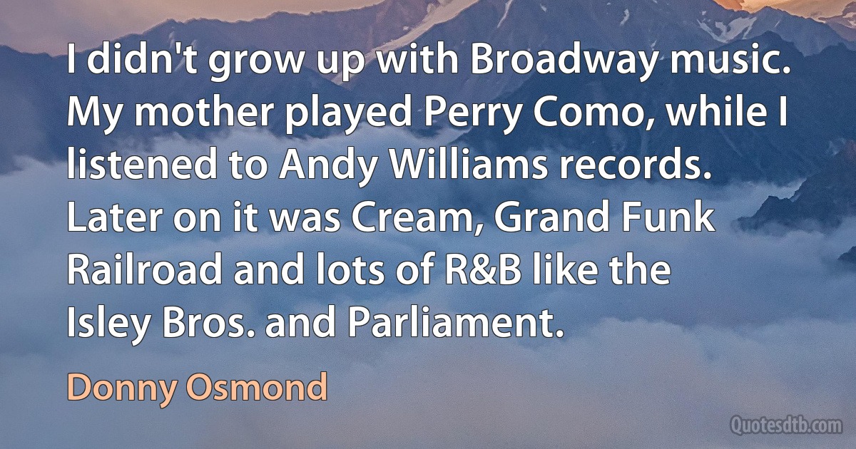 I didn't grow up with Broadway music. My mother played Perry Como, while I listened to Andy Williams records. Later on it was Cream, Grand Funk Railroad and lots of R&B like the Isley Bros. and Parliament. (Donny Osmond)