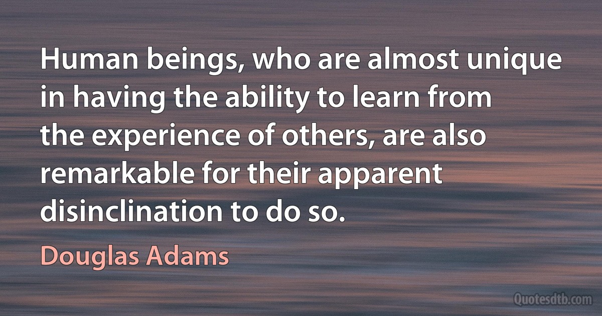 Human beings, who are almost unique in having the ability to learn from the experience of others, are also remarkable for their apparent disinclination to do so. (Douglas Adams)