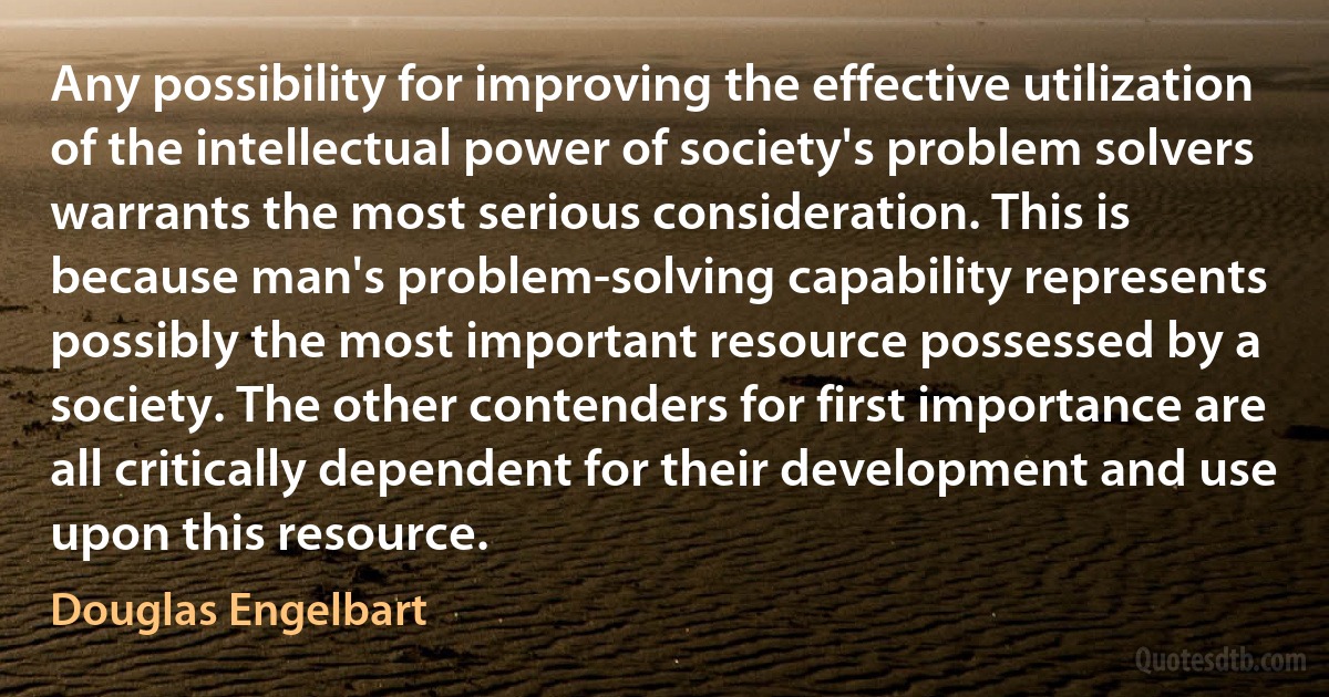 Any possibility for improving the effective utilization of the intellectual power of society's problem solvers warrants the most serious consideration. This is because man's problem-solving capability represents possibly the most important resource possessed by a society. The other contenders for first importance are all critically dependent for their development and use upon this resource. (Douglas Engelbart)