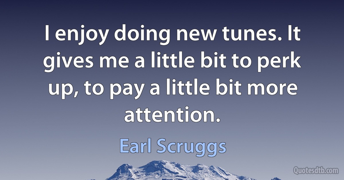 I enjoy doing new tunes. It gives me a little bit to perk up, to pay a little bit more attention. (Earl Scruggs)