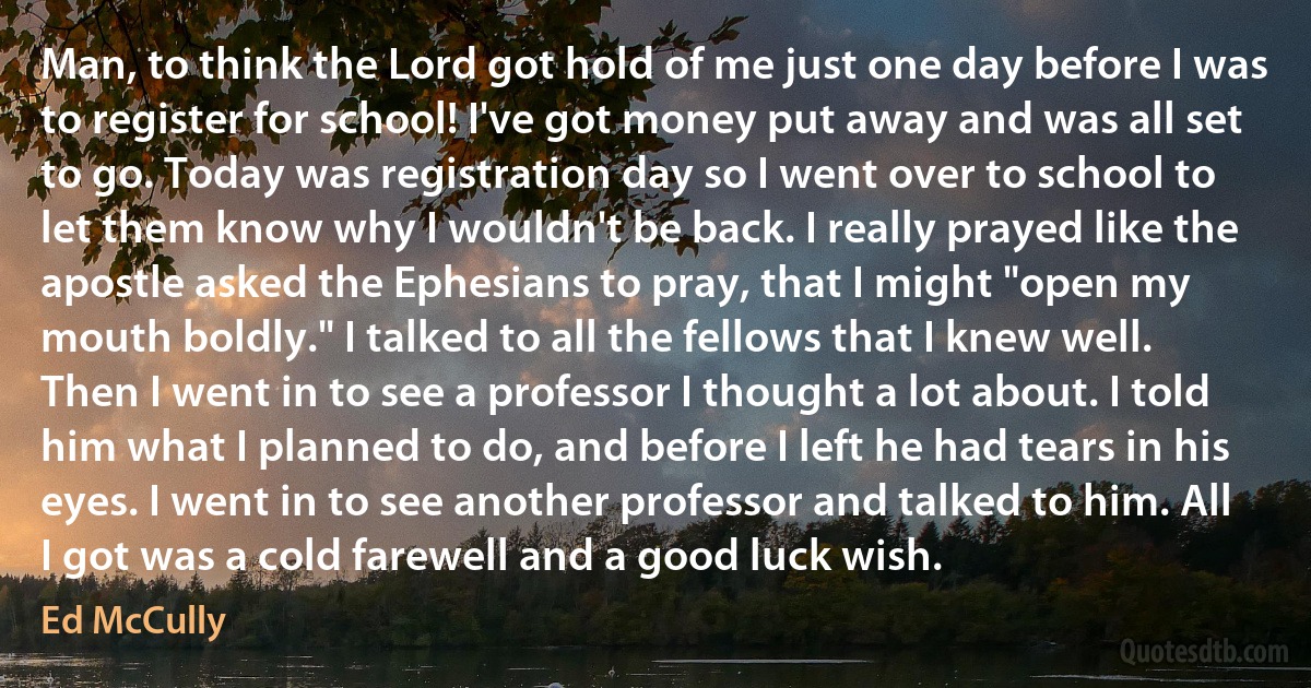 Man, to think the Lord got hold of me just one day before I was to register for school! I've got money put away and was all set to go. Today was registration day so I went over to school to let them know why I wouldn't be back. I really prayed like the apostle asked the Ephesians to pray, that I might "open my mouth boldly." I talked to all the fellows that I knew well. Then I went in to see a professor I thought a lot about. I told him what I planned to do, and before I left he had tears in his eyes. I went in to see another professor and talked to him. All I got was a cold farewell and a good luck wish. (Ed McCully)