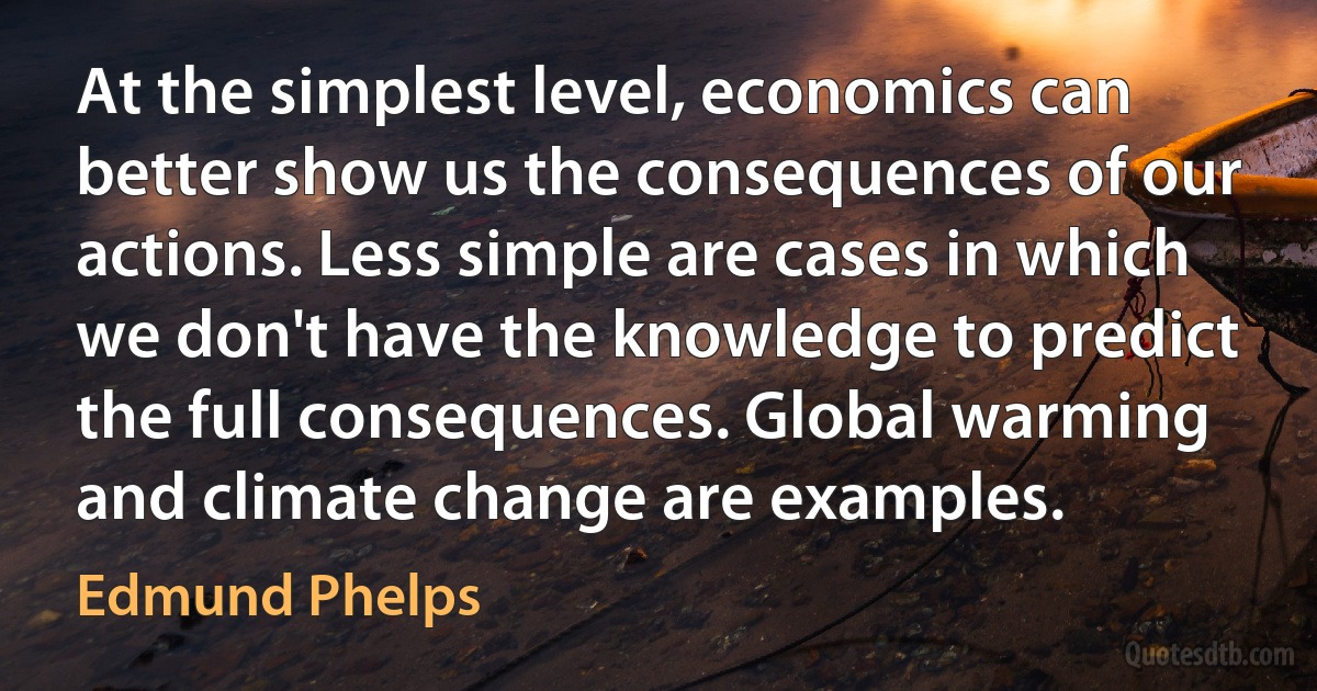 At the simplest level, economics can better show us the consequences of our actions. Less simple are cases in which we don't have the knowledge to predict the full consequences. Global warming and climate change are examples. (Edmund Phelps)