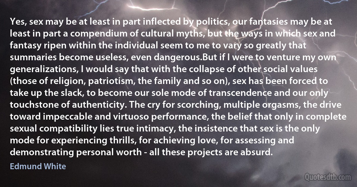 Yes, sex may be at least in part inflected by politics, our fantasies may be at least in part a compendium of cultural myths, but the ways in which sex and fantasy ripen within the individual seem to me to vary so greatly that summaries become useless, even dangerous.But if I were to venture my own generalizations, I would say that with the collapse of other social values (those of religion, patriotism, the family and so on), sex has been forced to take up the slack, to become our sole mode of transcendence and our only touchstone of authenticity. The cry for scorching, multiple orgasms, the drive toward impeccable and virtuoso performance, the belief that only in complete sexual compatibility lies true intimacy, the insistence that sex is the only mode for experiencing thrills, for achieving love, for assessing and demonstrating personal worth - all these projects are absurd. (Edmund White)