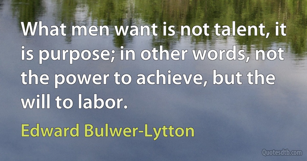 What men want is not talent, it is purpose; in other words, not the power to achieve, but the will to labor. (Edward Bulwer-Lytton)