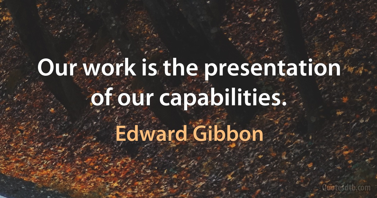 Our work is the presentation of our capabilities. (Edward Gibbon)