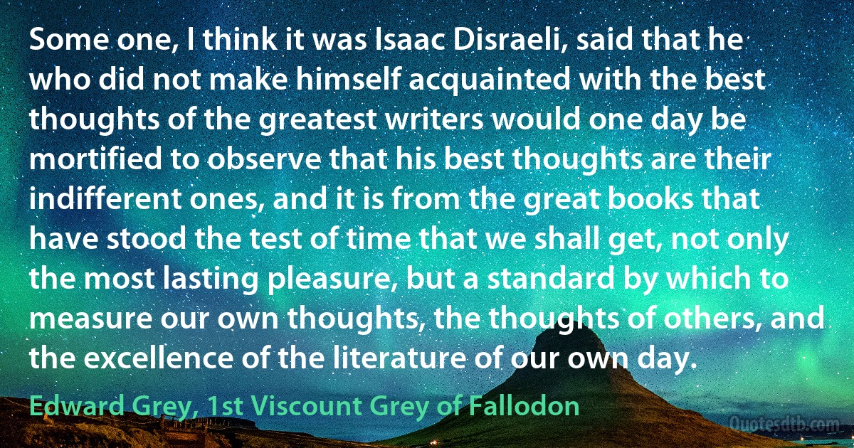 Some one, I think it was Isaac Disraeli, said that he who did not make himself acquainted with the best thoughts of the greatest writers would one day be mortified to observe that his best thoughts are their indifferent ones, and it is from the great books that have stood the test of time that we shall get, not only the most lasting pleasure, but a standard by which to measure our own thoughts, the thoughts of others, and the excellence of the literature of our own day. (Edward Grey, 1st Viscount Grey of Fallodon)