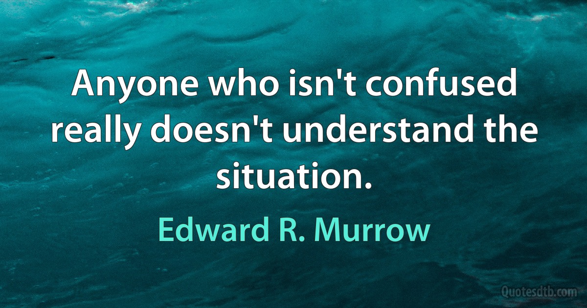 Anyone who isn't confused really doesn't understand the situation. (Edward R. Murrow)