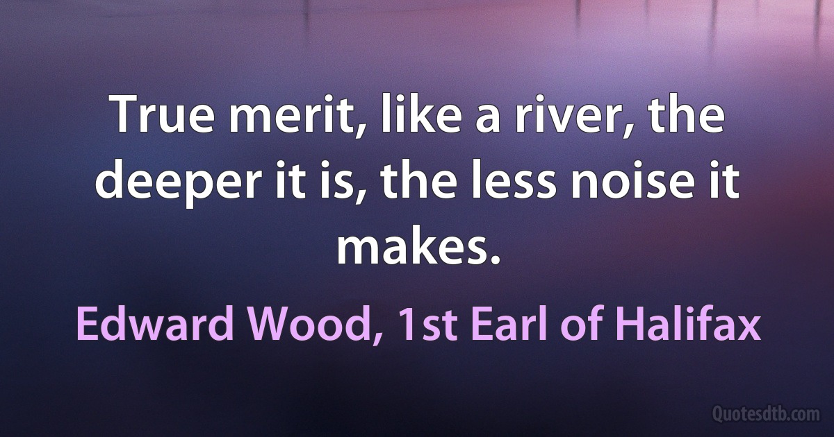 True merit, like a river, the deeper it is, the less noise it makes. (Edward Wood, 1st Earl of Halifax)