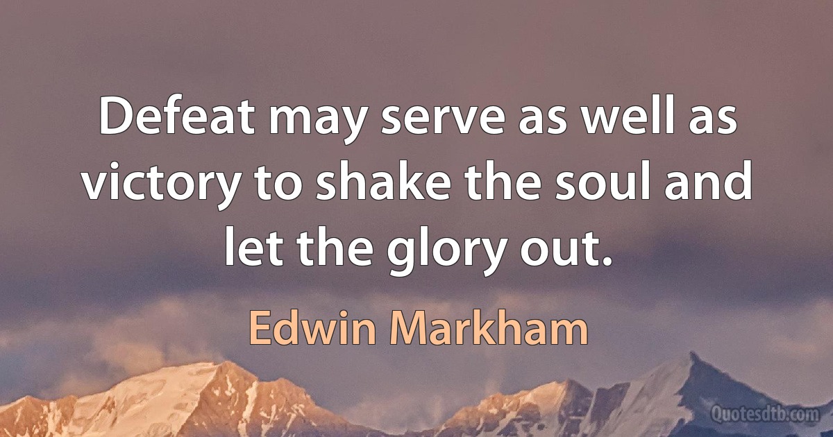 Defeat may serve as well as victory to shake the soul and let the glory out. (Edwin Markham)