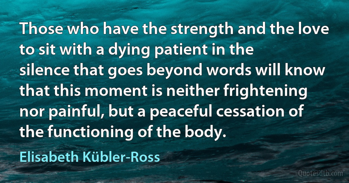 Those who have the strength and the love to sit with a dying patient in the silence that goes beyond words will know that this moment is neither frightening nor painful, but a peaceful cessation of the functioning of the body. (Elisabeth Kübler-Ross)