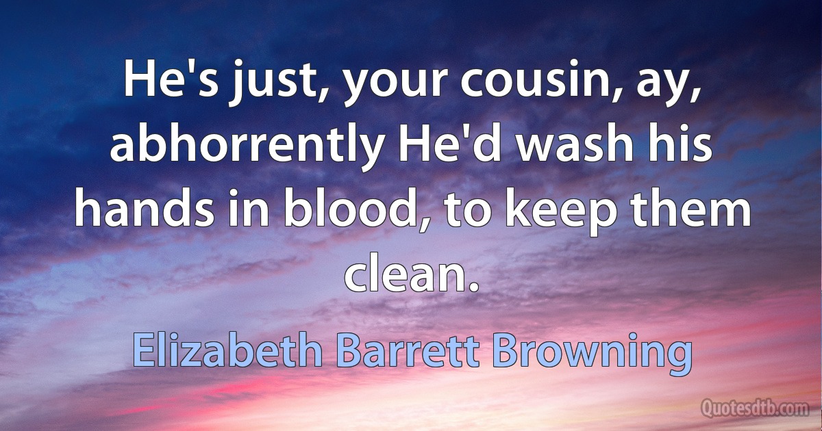 He's just, your cousin, ay, abhorrently He'd wash his hands in blood, to keep them clean. (Elizabeth Barrett Browning)