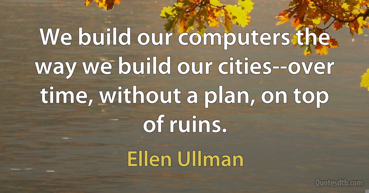 We build our computers the way we build our cities--over time, without a plan, on top of ruins. (Ellen Ullman)