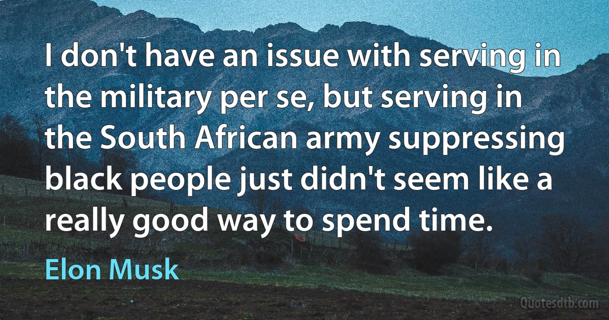 I don't have an issue with serving in the military per se, but serving in the South African army suppressing black people just didn't seem like a really good way to spend time. (Elon Musk)