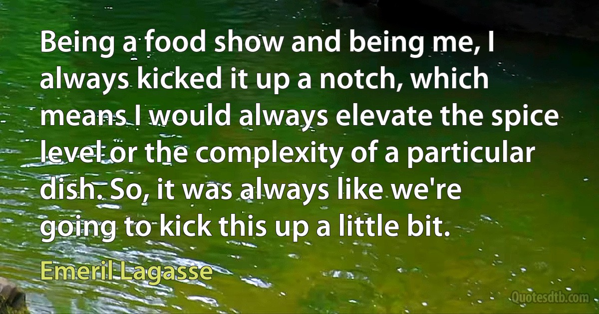 Being a food show and being me, I always kicked it up a notch, which means I would always elevate the spice level or the complexity of a particular dish. So, it was always like we're going to kick this up a little bit. (Emeril Lagasse)