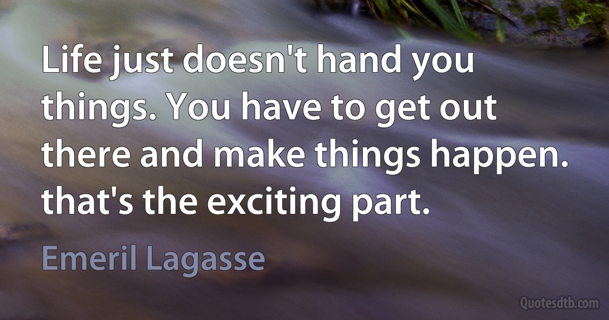 Life just doesn't hand you things. You have to get out there and make things happen. that's the exciting part. (Emeril Lagasse)