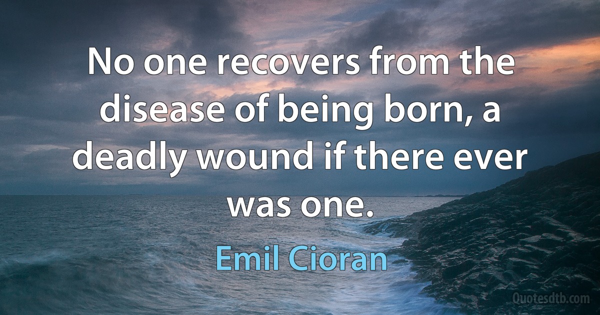 No one recovers from the disease of being born, a deadly wound if there ever was one. (Emil Cioran)