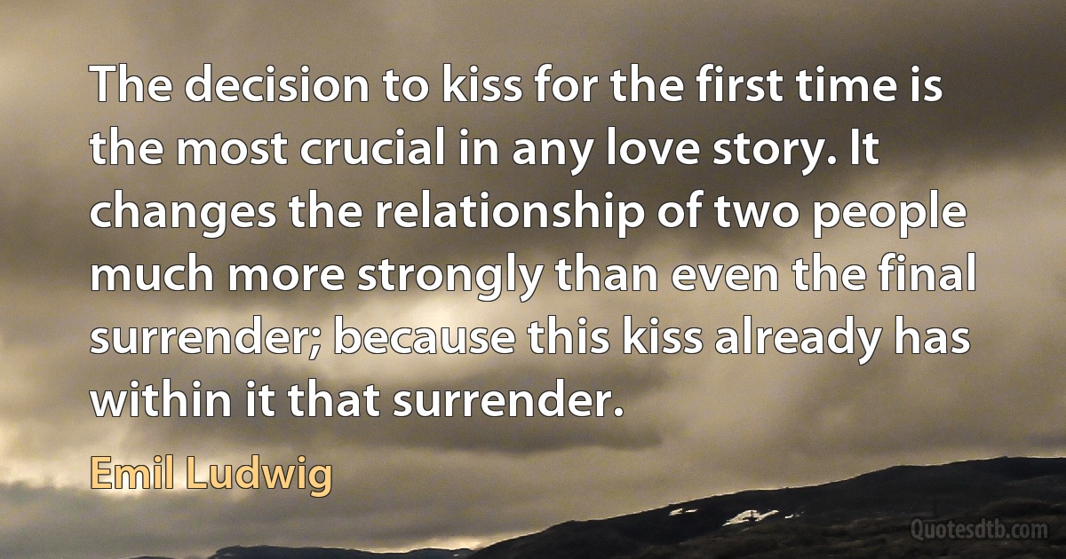 The decision to kiss for the first time is the most crucial in any love story. It changes the relationship of two people much more strongly than even the final surrender; because this kiss already has within it that surrender. (Emil Ludwig)