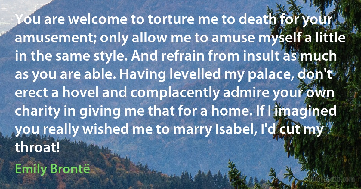 You are welcome to torture me to death for your amusement; only allow me to amuse myself a little in the same style. And refrain from insult as much as you are able. Having levelled my palace, don't erect a hovel and complacently admire your own charity in giving me that for a home. If I imagined you really wished me to marry Isabel, I'd cut my throat! (Emily Brontë)