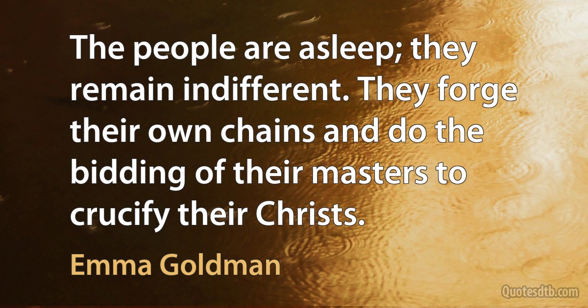 The people are asleep; they remain indifferent. They forge their own chains and do the bidding of their masters to crucify their Christs. (Emma Goldman)