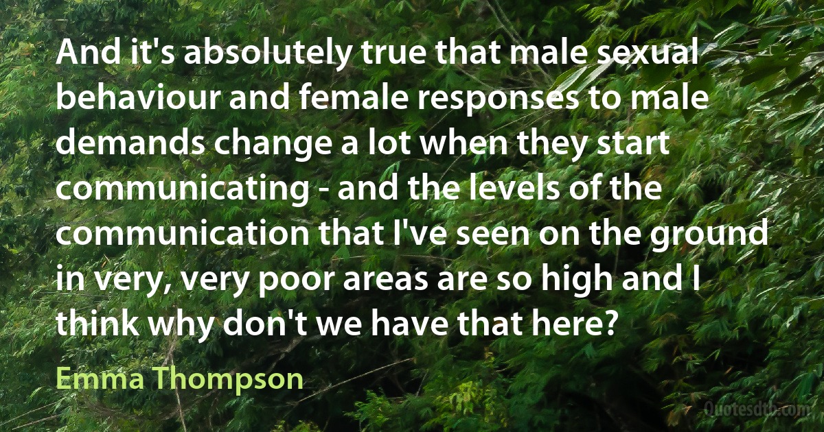 And it's absolutely true that male sexual behaviour and female responses to male demands change a lot when they start communicating - and the levels of the communication that I've seen on the ground in very, very poor areas are so high and I think why don't we have that here? (Emma Thompson)