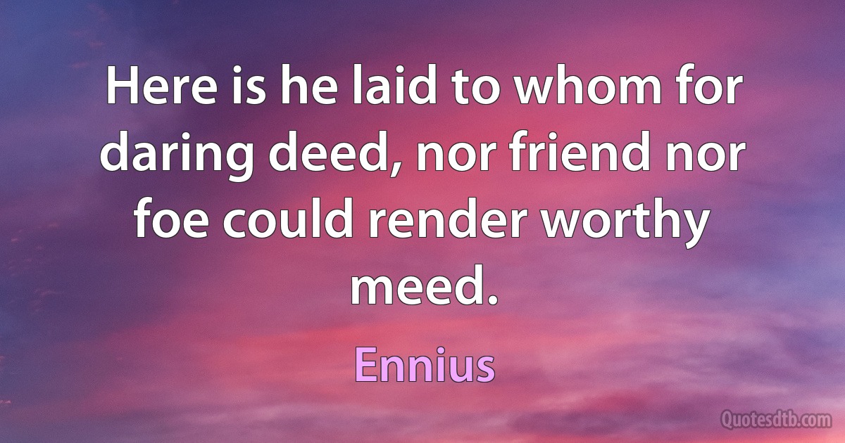 Here is he laid to whom for daring deed, nor friend nor foe could render worthy meed. (Ennius)