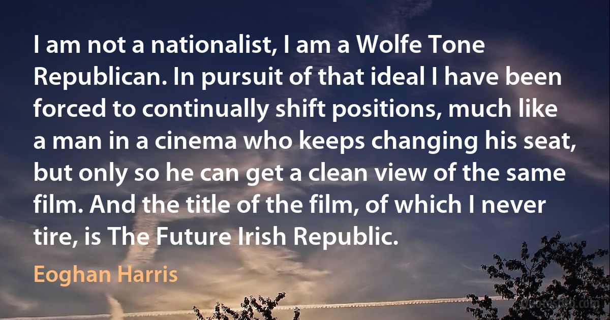 I am not a nationalist, I am a Wolfe Tone Republican. In pursuit of that ideal I have been forced to continually shift positions, much like a man in a cinema who keeps changing his seat, but only so he can get a clean view of the same film. And the title of the film, of which I never tire, is The Future Irish Republic. (Eoghan Harris)